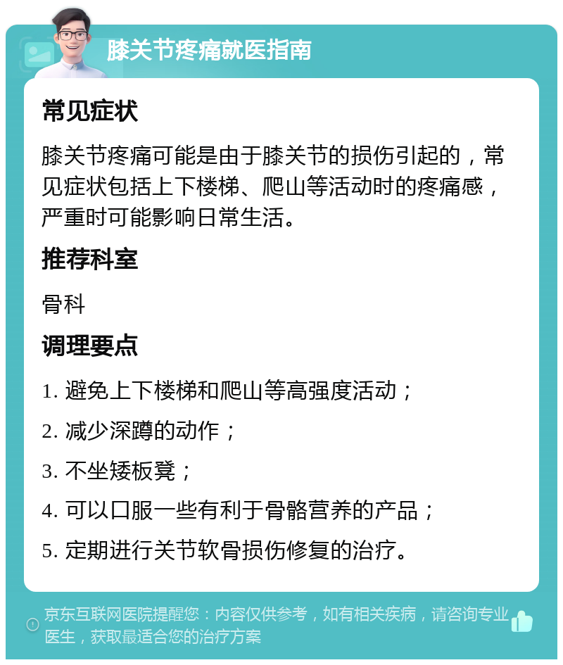 膝关节疼痛就医指南 常见症状 膝关节疼痛可能是由于膝关节的损伤引起的，常见症状包括上下楼梯、爬山等活动时的疼痛感，严重时可能影响日常生活。 推荐科室 骨科 调理要点 1. 避免上下楼梯和爬山等高强度活动； 2. 减少深蹲的动作； 3. 不坐矮板凳； 4. 可以口服一些有利于骨骼营养的产品； 5. 定期进行关节软骨损伤修复的治疗。