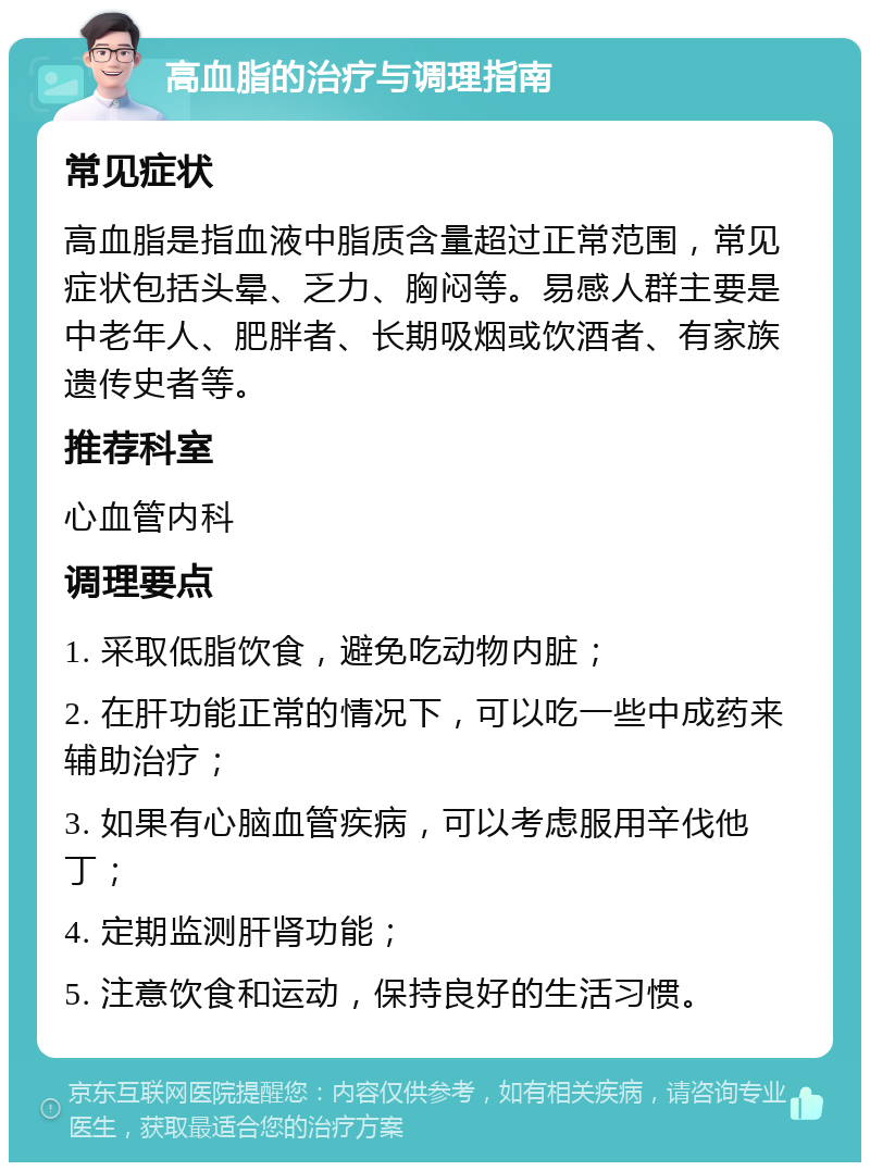 高血脂的治疗与调理指南 常见症状 高血脂是指血液中脂质含量超过正常范围，常见症状包括头晕、乏力、胸闷等。易感人群主要是中老年人、肥胖者、长期吸烟或饮酒者、有家族遗传史者等。 推荐科室 心血管内科 调理要点 1. 采取低脂饮食，避免吃动物内脏； 2. 在肝功能正常的情况下，可以吃一些中成药来辅助治疗； 3. 如果有心脑血管疾病，可以考虑服用辛伐他丁； 4. 定期监测肝肾功能； 5. 注意饮食和运动，保持良好的生活习惯。