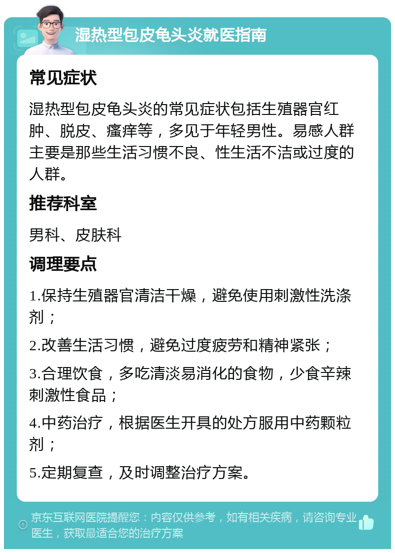 湿热型包皮龟头炎就医指南 常见症状 湿热型包皮龟头炎的常见症状包括生殖器官红肿、脱皮、瘙痒等，多见于年轻男性。易感人群主要是那些生活习惯不良、性生活不洁或过度的人群。 推荐科室 男科、皮肤科 调理要点 1.保持生殖器官清洁干燥，避免使用刺激性洗涤剂； 2.改善生活习惯，避免过度疲劳和精神紧张； 3.合理饮食，多吃清淡易消化的食物，少食辛辣刺激性食品； 4.中药治疗，根据医生开具的处方服用中药颗粒剂； 5.定期复查，及时调整治疗方案。