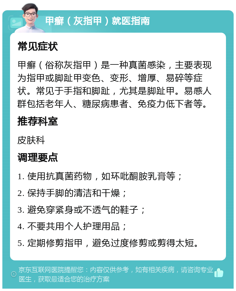 甲癣（灰指甲）就医指南 常见症状 甲癣（俗称灰指甲）是一种真菌感染，主要表现为指甲或脚趾甲变色、变形、增厚、易碎等症状。常见于手指和脚趾，尤其是脚趾甲。易感人群包括老年人、糖尿病患者、免疫力低下者等。 推荐科室 皮肤科 调理要点 1. 使用抗真菌药物，如环吡酮胺乳膏等； 2. 保持手脚的清洁和干燥； 3. 避免穿紧身或不透气的鞋子； 4. 不要共用个人护理用品； 5. 定期修剪指甲，避免过度修剪或剪得太短。