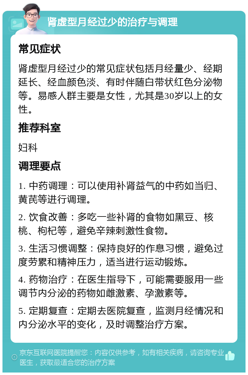 肾虚型月经过少的治疗与调理 常见症状 肾虚型月经过少的常见症状包括月经量少、经期延长、经血颜色淡、有时伴随白带状红色分泌物等。易感人群主要是女性，尤其是30岁以上的女性。 推荐科室 妇科 调理要点 1. 中药调理：可以使用补肾益气的中药如当归、黄芪等进行调理。 2. 饮食改善：多吃一些补肾的食物如黑豆、核桃、枸杞等，避免辛辣刺激性食物。 3. 生活习惯调整：保持良好的作息习惯，避免过度劳累和精神压力，适当进行运动锻炼。 4. 药物治疗：在医生指导下，可能需要服用一些调节内分泌的药物如雌激素、孕激素等。 5. 定期复查：定期去医院复查，监测月经情况和内分泌水平的变化，及时调整治疗方案。