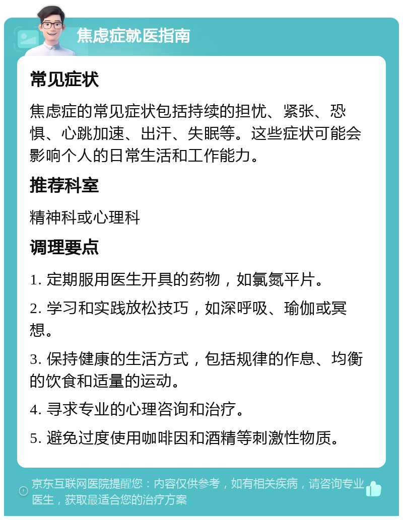 焦虑症就医指南 常见症状 焦虑症的常见症状包括持续的担忧、紧张、恐惧、心跳加速、出汗、失眠等。这些症状可能会影响个人的日常生活和工作能力。 推荐科室 精神科或心理科 调理要点 1. 定期服用医生开具的药物，如氯氮平片。 2. 学习和实践放松技巧，如深呼吸、瑜伽或冥想。 3. 保持健康的生活方式，包括规律的作息、均衡的饮食和适量的运动。 4. 寻求专业的心理咨询和治疗。 5. 避免过度使用咖啡因和酒精等刺激性物质。