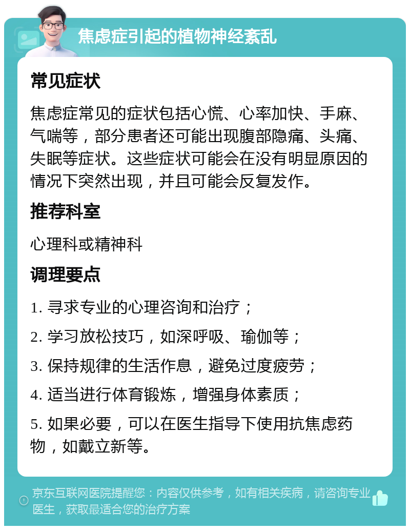 焦虑症引起的植物神经紊乱 常见症状 焦虑症常见的症状包括心慌、心率加快、手麻、气喘等，部分患者还可能出现腹部隐痛、头痛、失眠等症状。这些症状可能会在没有明显原因的情况下突然出现，并且可能会反复发作。 推荐科室 心理科或精神科 调理要点 1. 寻求专业的心理咨询和治疗； 2. 学习放松技巧，如深呼吸、瑜伽等； 3. 保持规律的生活作息，避免过度疲劳； 4. 适当进行体育锻炼，增强身体素质； 5. 如果必要，可以在医生指导下使用抗焦虑药物，如戴立新等。