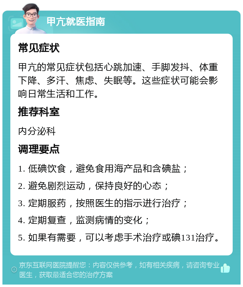 甲亢就医指南 常见症状 甲亢的常见症状包括心跳加速、手脚发抖、体重下降、多汗、焦虑、失眠等。这些症状可能会影响日常生活和工作。 推荐科室 内分泌科 调理要点 1. 低碘饮食，避免食用海产品和含碘盐； 2. 避免剧烈运动，保持良好的心态； 3. 定期服药，按照医生的指示进行治疗； 4. 定期复查，监测病情的变化； 5. 如果有需要，可以考虑手术治疗或碘131治疗。