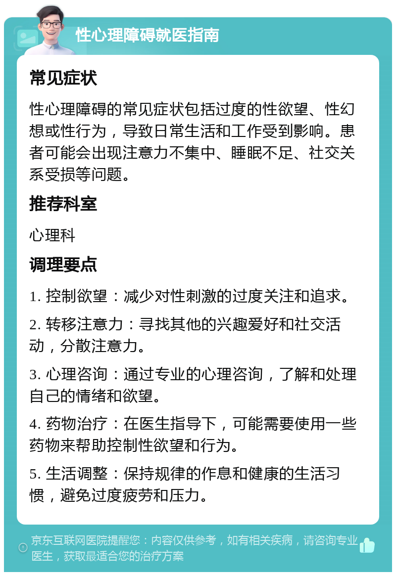 性心理障碍就医指南 常见症状 性心理障碍的常见症状包括过度的性欲望、性幻想或性行为，导致日常生活和工作受到影响。患者可能会出现注意力不集中、睡眠不足、社交关系受损等问题。 推荐科室 心理科 调理要点 1. 控制欲望：减少对性刺激的过度关注和追求。 2. 转移注意力：寻找其他的兴趣爱好和社交活动，分散注意力。 3. 心理咨询：通过专业的心理咨询，了解和处理自己的情绪和欲望。 4. 药物治疗：在医生指导下，可能需要使用一些药物来帮助控制性欲望和行为。 5. 生活调整：保持规律的作息和健康的生活习惯，避免过度疲劳和压力。