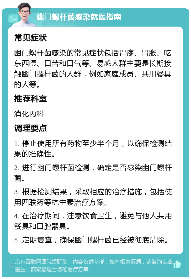 幽门螺杆菌感染就医指南 常见症状 幽门螺杆菌感染的常见症状包括胃疼、胃胀、吃东西噎、口苦和口气等。易感人群主要是长期接触幽门螺杆菌的人群，例如家庭成员、共用餐具的人等。 推荐科室 消化内科 调理要点 1. 停止使用所有药物至少半个月，以确保检测结果的准确性。 2. 进行幽门螺杆菌检测，确定是否感染幽门螺杆菌。 3. 根据检测结果，采取相应的治疗措施，包括使用四联药等抗生素治疗方案。 4. 在治疗期间，注意饮食卫生，避免与他人共用餐具和口腔器具。 5. 定期复查，确保幽门螺杆菌已经被彻底清除。