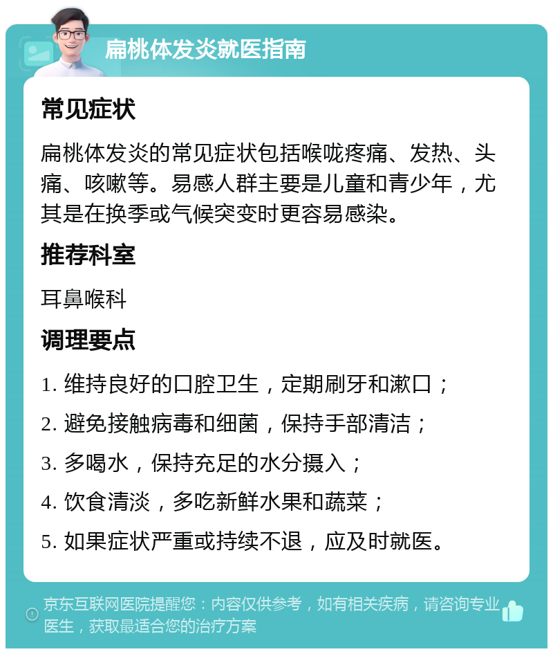 扁桃体发炎就医指南 常见症状 扁桃体发炎的常见症状包括喉咙疼痛、发热、头痛、咳嗽等。易感人群主要是儿童和青少年，尤其是在换季或气候突变时更容易感染。 推荐科室 耳鼻喉科 调理要点 1. 维持良好的口腔卫生，定期刷牙和漱口； 2. 避免接触病毒和细菌，保持手部清洁； 3. 多喝水，保持充足的水分摄入； 4. 饮食清淡，多吃新鲜水果和蔬菜； 5. 如果症状严重或持续不退，应及时就医。