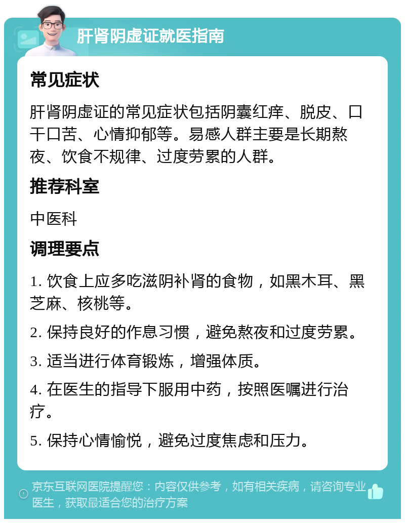 肝肾阴虚证就医指南 常见症状 肝肾阴虚证的常见症状包括阴囊红痒、脱皮、口干口苦、心情抑郁等。易感人群主要是长期熬夜、饮食不规律、过度劳累的人群。 推荐科室 中医科 调理要点 1. 饮食上应多吃滋阴补肾的食物，如黑木耳、黑芝麻、核桃等。 2. 保持良好的作息习惯，避免熬夜和过度劳累。 3. 适当进行体育锻炼，增强体质。 4. 在医生的指导下服用中药，按照医嘱进行治疗。 5. 保持心情愉悦，避免过度焦虑和压力。