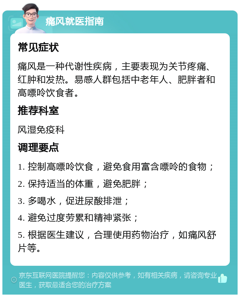 痛风就医指南 常见症状 痛风是一种代谢性疾病，主要表现为关节疼痛、红肿和发热。易感人群包括中老年人、肥胖者和高嘌呤饮食者。 推荐科室 风湿免疫科 调理要点 1. 控制高嘌呤饮食，避免食用富含嘌呤的食物； 2. 保持适当的体重，避免肥胖； 3. 多喝水，促进尿酸排泄； 4. 避免过度劳累和精神紧张； 5. 根据医生建议，合理使用药物治疗，如痛风舒片等。