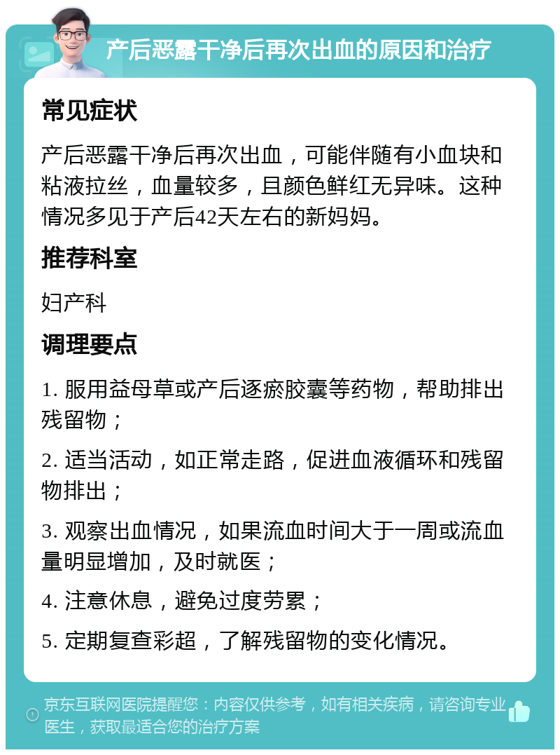 产后恶露干净后再次出血的原因和治疗 常见症状 产后恶露干净后再次出血，可能伴随有小血块和粘液拉丝，血量较多，且颜色鲜红无异味。这种情况多见于产后42天左右的新妈妈。 推荐科室 妇产科 调理要点 1. 服用益母草或产后逐瘀胶囊等药物，帮助排出残留物； 2. 适当活动，如正常走路，促进血液循环和残留物排出； 3. 观察出血情况，如果流血时间大于一周或流血量明显增加，及时就医； 4. 注意休息，避免过度劳累； 5. 定期复查彩超，了解残留物的变化情况。