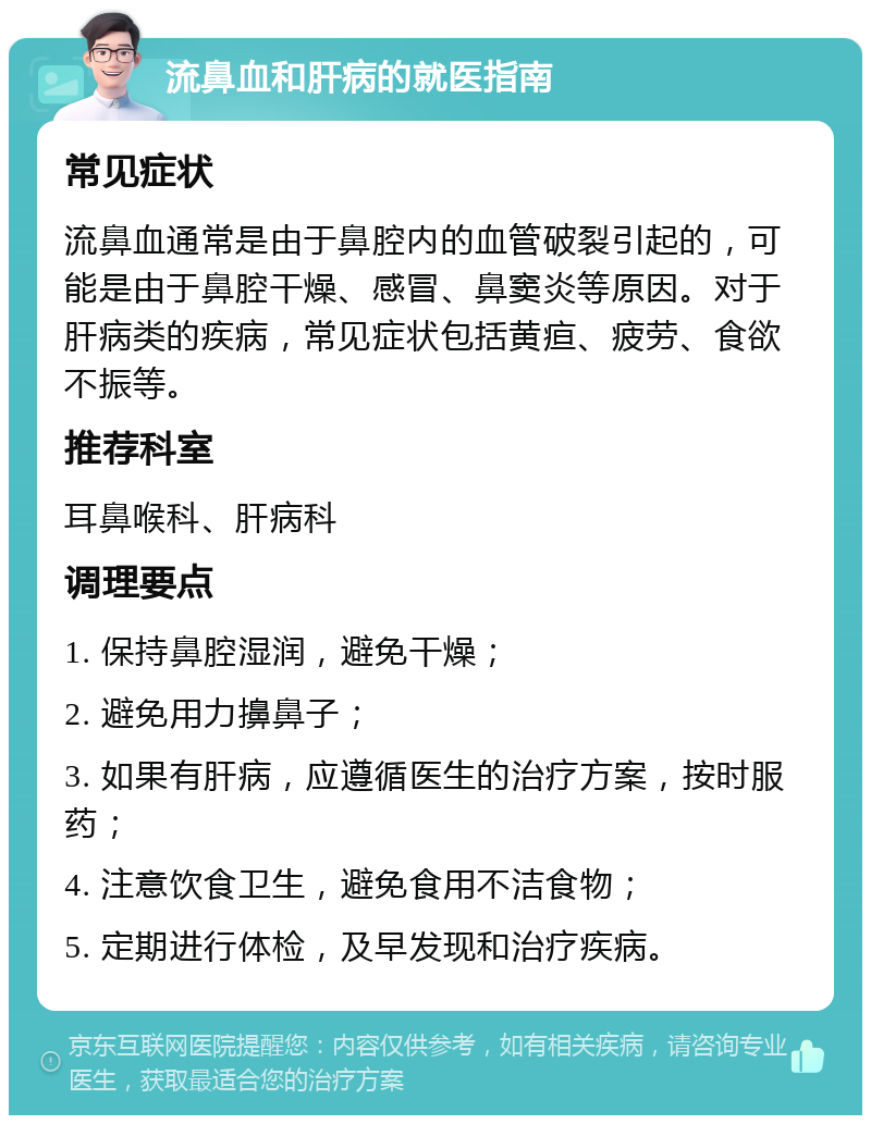 流鼻血和肝病的就医指南 常见症状 流鼻血通常是由于鼻腔内的血管破裂引起的，可能是由于鼻腔干燥、感冒、鼻窦炎等原因。对于肝病类的疾病，常见症状包括黄疸、疲劳、食欲不振等。 推荐科室 耳鼻喉科、肝病科 调理要点 1. 保持鼻腔湿润，避免干燥； 2. 避免用力擤鼻子； 3. 如果有肝病，应遵循医生的治疗方案，按时服药； 4. 注意饮食卫生，避免食用不洁食物； 5. 定期进行体检，及早发现和治疗疾病。