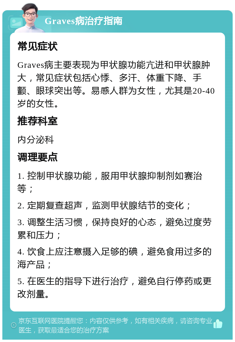 Graves病治疗指南 常见症状 Graves病主要表现为甲状腺功能亢进和甲状腺肿大，常见症状包括心悸、多汗、体重下降、手颤、眼球突出等。易感人群为女性，尤其是20-40岁的女性。 推荐科室 内分泌科 调理要点 1. 控制甲状腺功能，服用甲状腺抑制剂如赛治等； 2. 定期复查超声，监测甲状腺结节的变化； 3. 调整生活习惯，保持良好的心态，避免过度劳累和压力； 4. 饮食上应注意摄入足够的碘，避免食用过多的海产品； 5. 在医生的指导下进行治疗，避免自行停药或更改剂量。