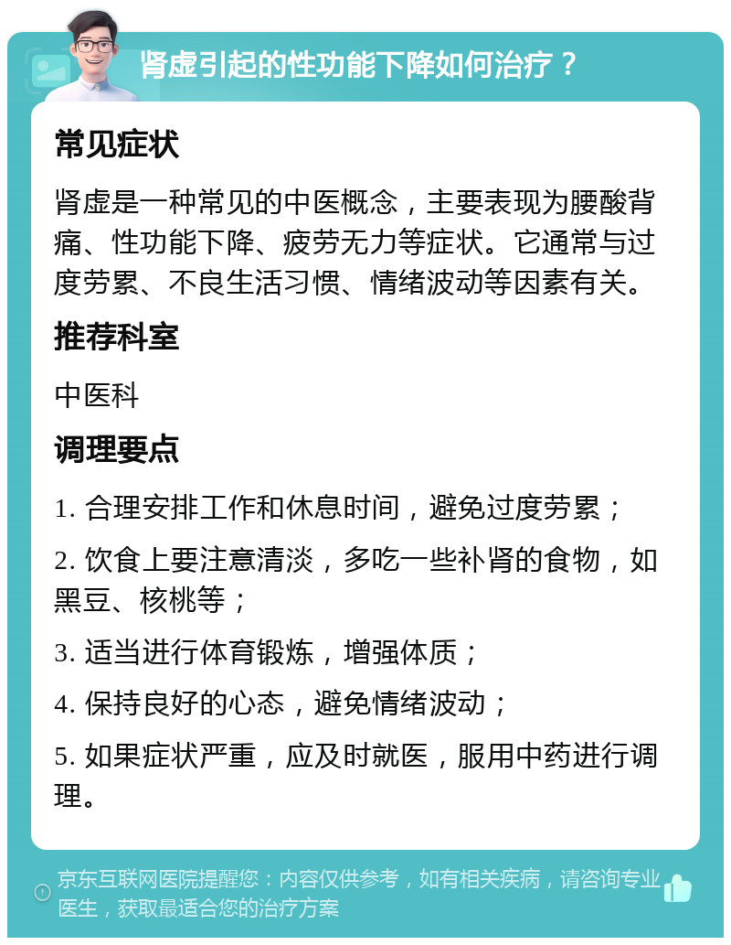 肾虚引起的性功能下降如何治疗？ 常见症状 肾虚是一种常见的中医概念，主要表现为腰酸背痛、性功能下降、疲劳无力等症状。它通常与过度劳累、不良生活习惯、情绪波动等因素有关。 推荐科室 中医科 调理要点 1. 合理安排工作和休息时间，避免过度劳累； 2. 饮食上要注意清淡，多吃一些补肾的食物，如黑豆、核桃等； 3. 适当进行体育锻炼，增强体质； 4. 保持良好的心态，避免情绪波动； 5. 如果症状严重，应及时就医，服用中药进行调理。