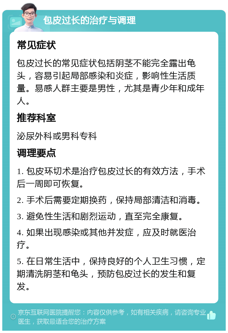 包皮过长的治疗与调理 常见症状 包皮过长的常见症状包括阴茎不能完全露出龟头，容易引起局部感染和炎症，影响性生活质量。易感人群主要是男性，尤其是青少年和成年人。 推荐科室 泌尿外科或男科专科 调理要点 1. 包皮环切术是治疗包皮过长的有效方法，手术后一周即可恢复。 2. 手术后需要定期换药，保持局部清洁和消毒。 3. 避免性生活和剧烈运动，直至完全康复。 4. 如果出现感染或其他并发症，应及时就医治疗。 5. 在日常生活中，保持良好的个人卫生习惯，定期清洗阴茎和龟头，预防包皮过长的发生和复发。