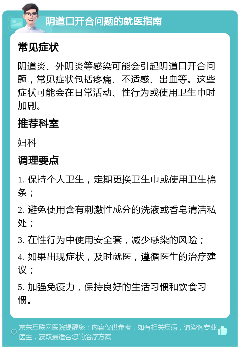 阴道口开合问题的就医指南 常见症状 阴道炎、外阴炎等感染可能会引起阴道口开合问题，常见症状包括疼痛、不适感、出血等。这些症状可能会在日常活动、性行为或使用卫生巾时加剧。 推荐科室 妇科 调理要点 1. 保持个人卫生，定期更换卫生巾或使用卫生棉条； 2. 避免使用含有刺激性成分的洗液或香皂清洁私处； 3. 在性行为中使用安全套，减少感染的风险； 4. 如果出现症状，及时就医，遵循医生的治疗建议； 5. 加强免疫力，保持良好的生活习惯和饮食习惯。