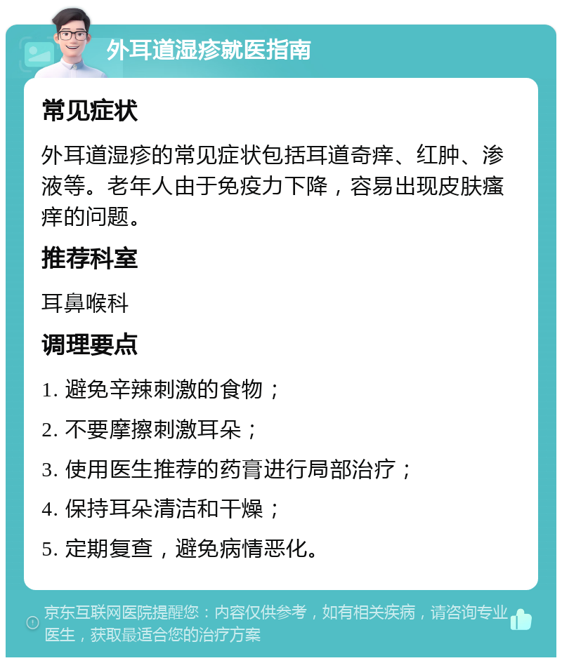 外耳道湿疹就医指南 常见症状 外耳道湿疹的常见症状包括耳道奇痒、红肿、渗液等。老年人由于免疫力下降，容易出现皮肤瘙痒的问题。 推荐科室 耳鼻喉科 调理要点 1. 避免辛辣刺激的食物； 2. 不要摩擦刺激耳朵； 3. 使用医生推荐的药膏进行局部治疗； 4. 保持耳朵清洁和干燥； 5. 定期复查，避免病情恶化。