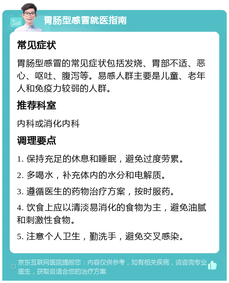 胃肠型感冒就医指南 常见症状 胃肠型感冒的常见症状包括发烧、胃部不适、恶心、呕吐、腹泻等。易感人群主要是儿童、老年人和免疫力较弱的人群。 推荐科室 内科或消化内科 调理要点 1. 保持充足的休息和睡眠，避免过度劳累。 2. 多喝水，补充体内的水分和电解质。 3. 遵循医生的药物治疗方案，按时服药。 4. 饮食上应以清淡易消化的食物为主，避免油腻和刺激性食物。 5. 注意个人卫生，勤洗手，避免交叉感染。