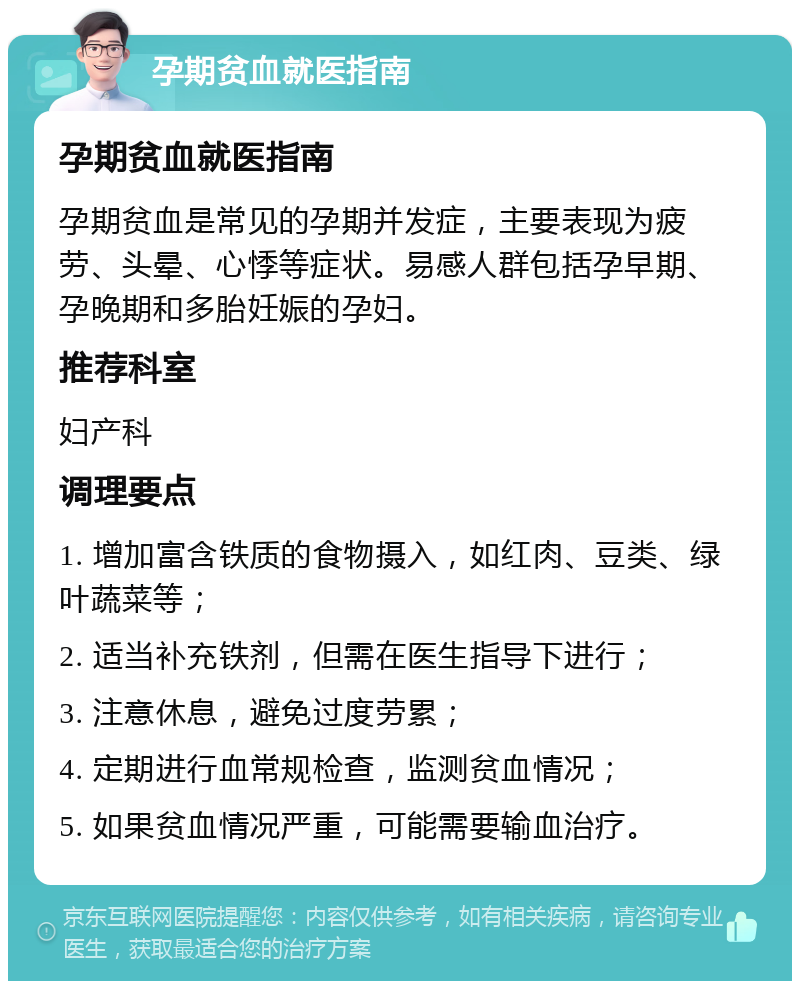 孕期贫血就医指南 孕期贫血就医指南 孕期贫血是常见的孕期并发症，主要表现为疲劳、头晕、心悸等症状。易感人群包括孕早期、孕晚期和多胎妊娠的孕妇。 推荐科室 妇产科 调理要点 1. 增加富含铁质的食物摄入，如红肉、豆类、绿叶蔬菜等； 2. 适当补充铁剂，但需在医生指导下进行； 3. 注意休息，避免过度劳累； 4. 定期进行血常规检查，监测贫血情况； 5. 如果贫血情况严重，可能需要输血治疗。