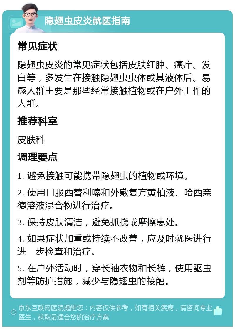 隐翅虫皮炎就医指南 常见症状 隐翅虫皮炎的常见症状包括皮肤红肿、瘙痒、发白等，多发生在接触隐翅虫虫体或其液体后。易感人群主要是那些经常接触植物或在户外工作的人群。 推荐科室 皮肤科 调理要点 1. 避免接触可能携带隐翅虫的植物或环境。 2. 使用口服西替利嗪和外敷复方黄柏液、哈西奈德溶液混合物进行治疗。 3. 保持皮肤清洁，避免抓挠或摩擦患处。 4. 如果症状加重或持续不改善，应及时就医进行进一步检查和治疗。 5. 在户外活动时，穿长袖衣物和长裤，使用驱虫剂等防护措施，减少与隐翅虫的接触。