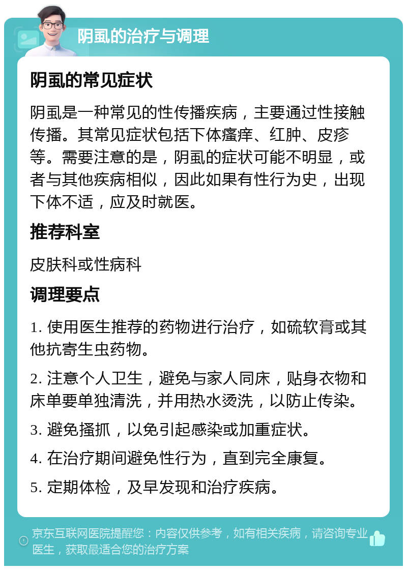 阴虱的治疗与调理 阴虱的常见症状 阴虱是一种常见的性传播疾病，主要通过性接触传播。其常见症状包括下体瘙痒、红肿、皮疹等。需要注意的是，阴虱的症状可能不明显，或者与其他疾病相似，因此如果有性行为史，出现下体不适，应及时就医。 推荐科室 皮肤科或性病科 调理要点 1. 使用医生推荐的药物进行治疗，如硫软膏或其他抗寄生虫药物。 2. 注意个人卫生，避免与家人同床，贴身衣物和床单要单独清洗，并用热水烫洗，以防止传染。 3. 避免搔抓，以免引起感染或加重症状。 4. 在治疗期间避免性行为，直到完全康复。 5. 定期体检，及早发现和治疗疾病。