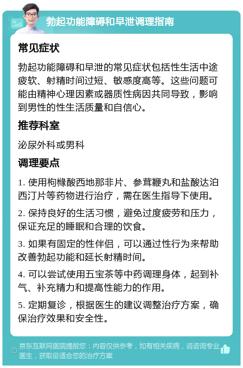 勃起功能障碍和早泄调理指南 常见症状 勃起功能障碍和早泄的常见症状包括性生活中途疲软、射精时间过短、敏感度高等。这些问题可能由精神心理因素或器质性病因共同导致，影响到男性的性生活质量和自信心。 推荐科室 泌尿外科或男科 调理要点 1. 使用枸橼酸西地那非片、参茸鞭丸和盐酸达泊西汀片等药物进行治疗，需在医生指导下使用。 2. 保持良好的生活习惯，避免过度疲劳和压力，保证充足的睡眠和合理的饮食。 3. 如果有固定的性伴侣，可以通过性行为来帮助改善勃起功能和延长射精时间。 4. 可以尝试使用五宝茶等中药调理身体，起到补气、补充精力和提高性能力的作用。 5. 定期复诊，根据医生的建议调整治疗方案，确保治疗效果和安全性。