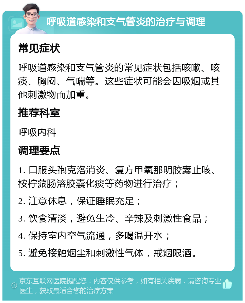 呼吸道感染和支气管炎的治疗与调理 常见症状 呼吸道感染和支气管炎的常见症状包括咳嗽、咳痰、胸闷、气喘等。这些症状可能会因吸烟或其他刺激物而加重。 推荐科室 呼吸内科 调理要点 1. 口服头孢克洛消炎、复方甲氧那明胶囊止咳、桉柠蒎肠溶胶囊化痰等药物进行治疗； 2. 注意休息，保证睡眠充足； 3. 饮食清淡，避免生冷、辛辣及刺激性食品； 4. 保持室内空气流通，多喝温开水； 5. 避免接触烟尘和刺激性气体，戒烟限酒。