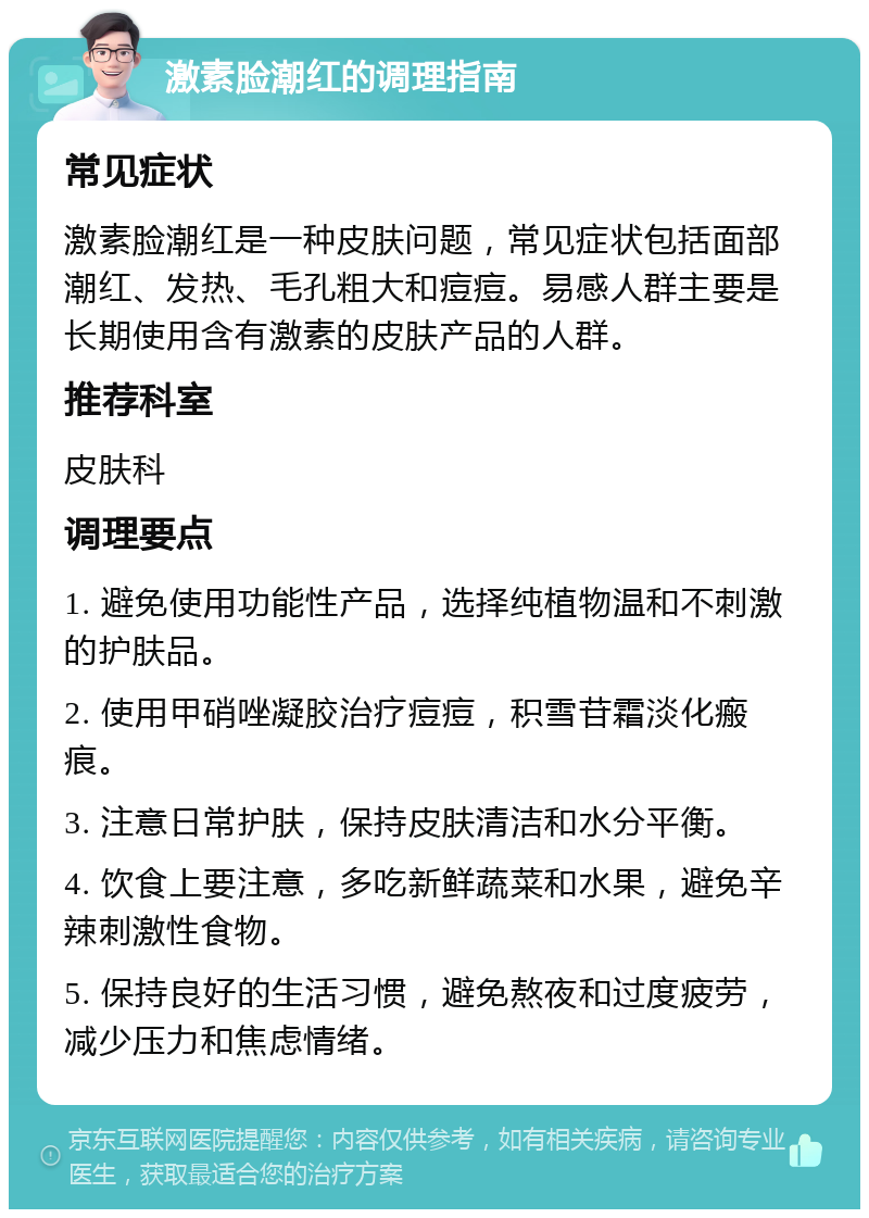 激素脸潮红的调理指南 常见症状 激素脸潮红是一种皮肤问题，常见症状包括面部潮红、发热、毛孔粗大和痘痘。易感人群主要是长期使用含有激素的皮肤产品的人群。 推荐科室 皮肤科 调理要点 1. 避免使用功能性产品，选择纯植物温和不刺激的护肤品。 2. 使用甲硝唑凝胶治疗痘痘，积雪苷霜淡化瘢痕。 3. 注意日常护肤，保持皮肤清洁和水分平衡。 4. 饮食上要注意，多吃新鲜蔬菜和水果，避免辛辣刺激性食物。 5. 保持良好的生活习惯，避免熬夜和过度疲劳，减少压力和焦虑情绪。