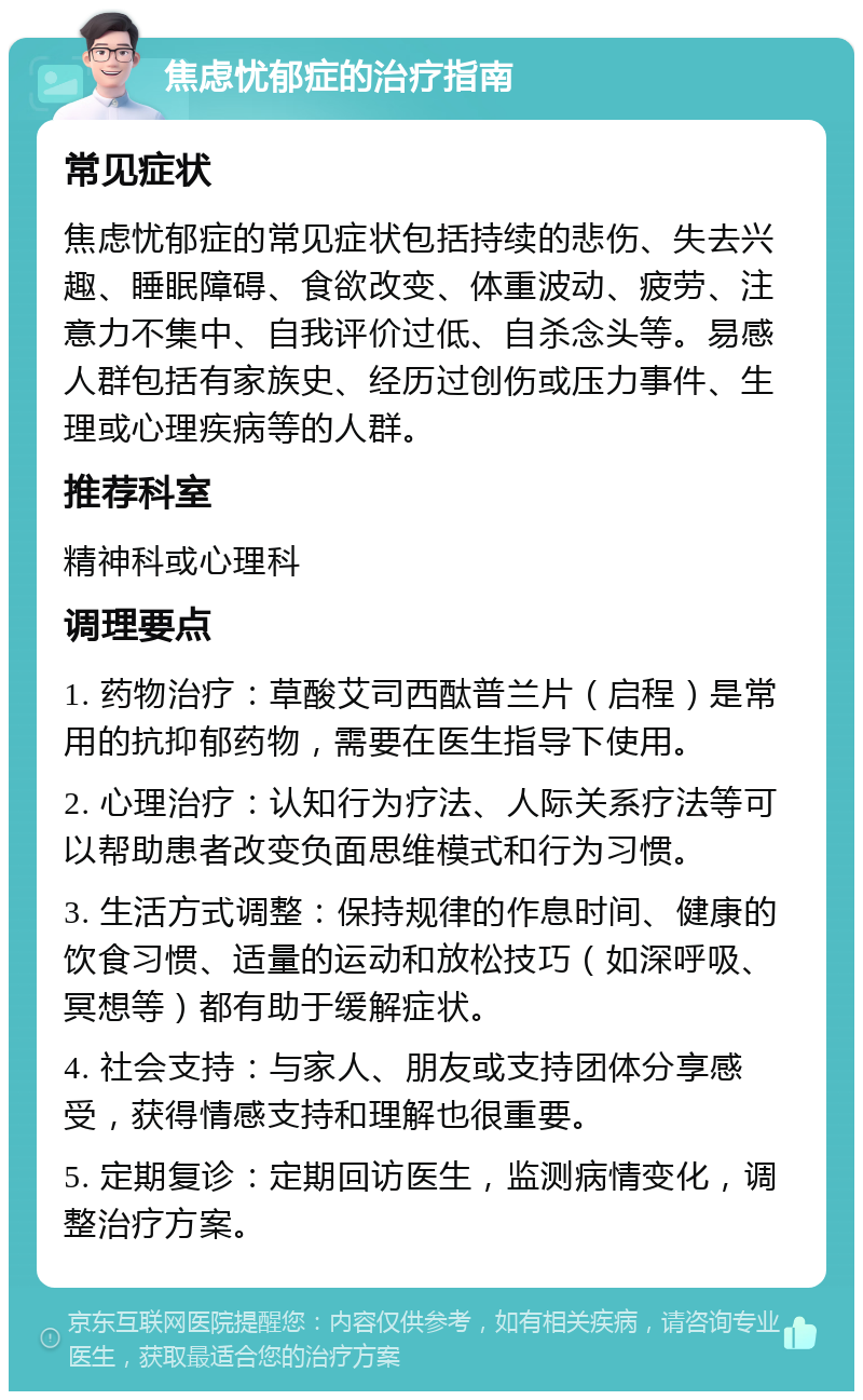 焦虑忧郁症的治疗指南 常见症状 焦虑忧郁症的常见症状包括持续的悲伤、失去兴趣、睡眠障碍、食欲改变、体重波动、疲劳、注意力不集中、自我评价过低、自杀念头等。易感人群包括有家族史、经历过创伤或压力事件、生理或心理疾病等的人群。 推荐科室 精神科或心理科 调理要点 1. 药物治疗：草酸艾司西酞普兰片（启程）是常用的抗抑郁药物，需要在医生指导下使用。 2. 心理治疗：认知行为疗法、人际关系疗法等可以帮助患者改变负面思维模式和行为习惯。 3. 生活方式调整：保持规律的作息时间、健康的饮食习惯、适量的运动和放松技巧（如深呼吸、冥想等）都有助于缓解症状。 4. 社会支持：与家人、朋友或支持团体分享感受，获得情感支持和理解也很重要。 5. 定期复诊：定期回访医生，监测病情变化，调整治疗方案。