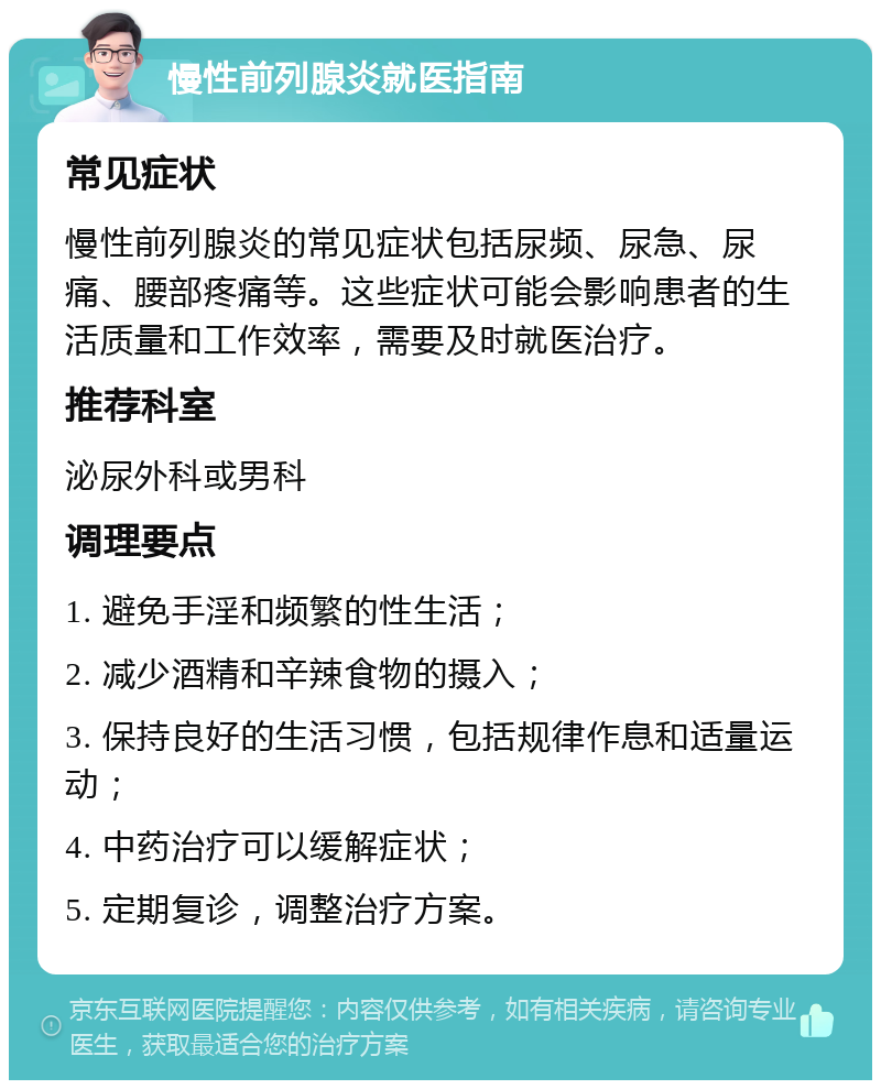 慢性前列腺炎就医指南 常见症状 慢性前列腺炎的常见症状包括尿频、尿急、尿痛、腰部疼痛等。这些症状可能会影响患者的生活质量和工作效率，需要及时就医治疗。 推荐科室 泌尿外科或男科 调理要点 1. 避免手淫和频繁的性生活； 2. 减少酒精和辛辣食物的摄入； 3. 保持良好的生活习惯，包括规律作息和适量运动； 4. 中药治疗可以缓解症状； 5. 定期复诊，调整治疗方案。