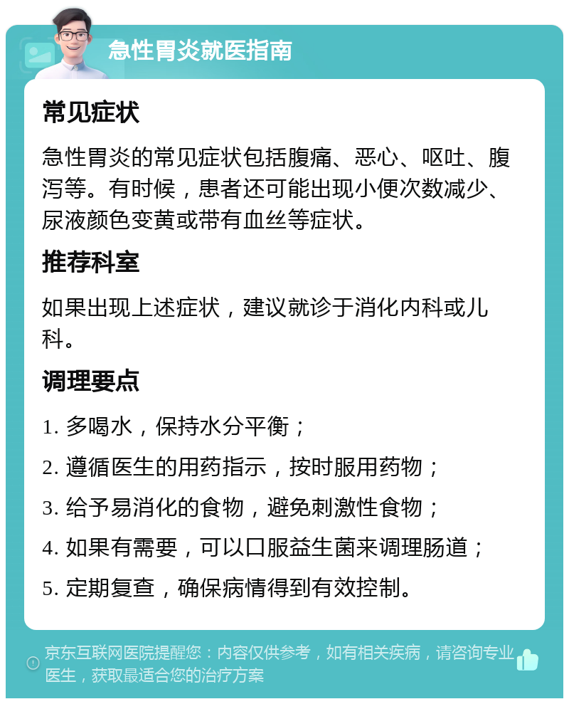 急性胃炎就医指南 常见症状 急性胃炎的常见症状包括腹痛、恶心、呕吐、腹泻等。有时候，患者还可能出现小便次数减少、尿液颜色变黄或带有血丝等症状。 推荐科室 如果出现上述症状，建议就诊于消化内科或儿科。 调理要点 1. 多喝水，保持水分平衡； 2. 遵循医生的用药指示，按时服用药物； 3. 给予易消化的食物，避免刺激性食物； 4. 如果有需要，可以口服益生菌来调理肠道； 5. 定期复查，确保病情得到有效控制。