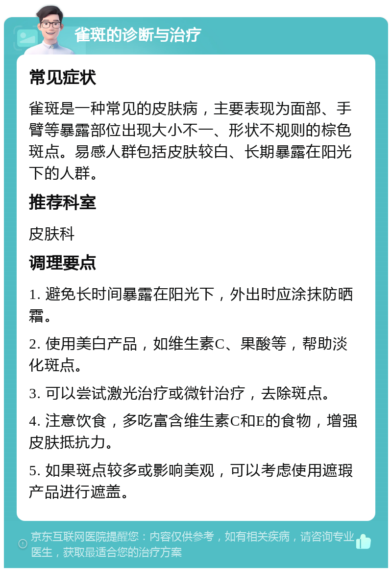 雀斑的诊断与治疗 常见症状 雀斑是一种常见的皮肤病，主要表现为面部、手臂等暴露部位出现大小不一、形状不规则的棕色斑点。易感人群包括皮肤较白、长期暴露在阳光下的人群。 推荐科室 皮肤科 调理要点 1. 避免长时间暴露在阳光下，外出时应涂抹防晒霜。 2. 使用美白产品，如维生素C、果酸等，帮助淡化斑点。 3. 可以尝试激光治疗或微针治疗，去除斑点。 4. 注意饮食，多吃富含维生素C和E的食物，增强皮肤抵抗力。 5. 如果斑点较多或影响美观，可以考虑使用遮瑕产品进行遮盖。