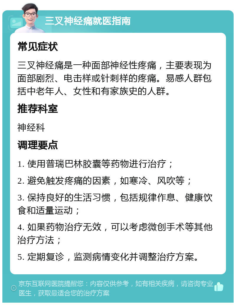 三叉神经痛就医指南 常见症状 三叉神经痛是一种面部神经性疼痛，主要表现为面部剧烈、电击样或针刺样的疼痛。易感人群包括中老年人、女性和有家族史的人群。 推荐科室 神经科 调理要点 1. 使用普瑞巴林胶囊等药物进行治疗； 2. 避免触发疼痛的因素，如寒冷、风吹等； 3. 保持良好的生活习惯，包括规律作息、健康饮食和适量运动； 4. 如果药物治疗无效，可以考虑微创手术等其他治疗方法； 5. 定期复诊，监测病情变化并调整治疗方案。