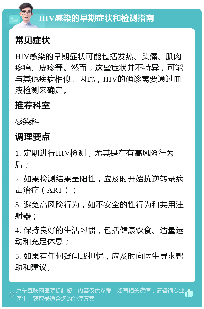 HIV感染的早期症状和检测指南 常见症状 HIV感染的早期症状可能包括发热、头痛、肌肉疼痛、皮疹等。然而，这些症状并不特异，可能与其他疾病相似。因此，HIV的确诊需要通过血液检测来确定。 推荐科室 感染科 调理要点 1. 定期进行HIV检测，尤其是在有高风险行为后； 2. 如果检测结果呈阳性，应及时开始抗逆转录病毒治疗（ART）； 3. 避免高风险行为，如不安全的性行为和共用注射器； 4. 保持良好的生活习惯，包括健康饮食、适量运动和充足休息； 5. 如果有任何疑问或担忧，应及时向医生寻求帮助和建议。