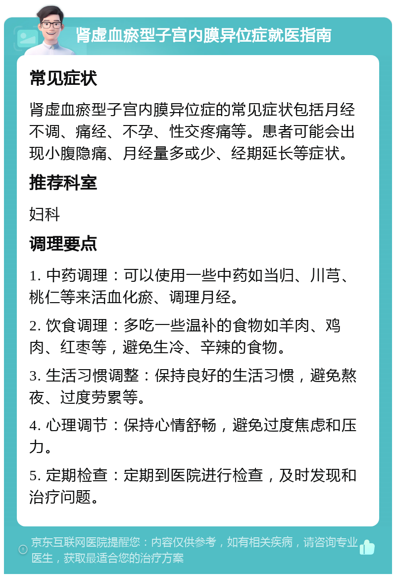 肾虚血瘀型子宫内膜异位症就医指南 常见症状 肾虚血瘀型子宫内膜异位症的常见症状包括月经不调、痛经、不孕、性交疼痛等。患者可能会出现小腹隐痛、月经量多或少、经期延长等症状。 推荐科室 妇科 调理要点 1. 中药调理：可以使用一些中药如当归、川芎、桃仁等来活血化瘀、调理月经。 2. 饮食调理：多吃一些温补的食物如羊肉、鸡肉、红枣等，避免生冷、辛辣的食物。 3. 生活习惯调整：保持良好的生活习惯，避免熬夜、过度劳累等。 4. 心理调节：保持心情舒畅，避免过度焦虑和压力。 5. 定期检查：定期到医院进行检查，及时发现和治疗问题。