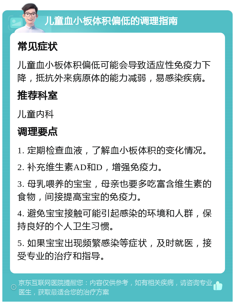 儿童血小板体积偏低的调理指南 常见症状 儿童血小板体积偏低可能会导致适应性免疫力下降，抵抗外来病原体的能力减弱，易感染疾病。 推荐科室 儿童内科 调理要点 1. 定期检查血液，了解血小板体积的变化情况。 2. 补充维生素AD和D，增强免疫力。 3. 母乳喂养的宝宝，母亲也要多吃富含维生素的食物，间接提高宝宝的免疫力。 4. 避免宝宝接触可能引起感染的环境和人群，保持良好的个人卫生习惯。 5. 如果宝宝出现频繁感染等症状，及时就医，接受专业的治疗和指导。