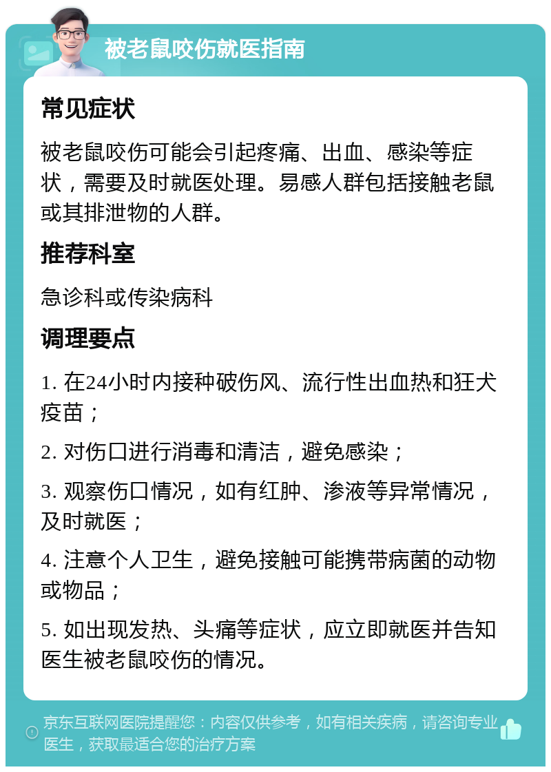 被老鼠咬伤就医指南 常见症状 被老鼠咬伤可能会引起疼痛、出血、感染等症状，需要及时就医处理。易感人群包括接触老鼠或其排泄物的人群。 推荐科室 急诊科或传染病科 调理要点 1. 在24小时内接种破伤风、流行性出血热和狂犬疫苗； 2. 对伤口进行消毒和清洁，避免感染； 3. 观察伤口情况，如有红肿、渗液等异常情况，及时就医； 4. 注意个人卫生，避免接触可能携带病菌的动物或物品； 5. 如出现发热、头痛等症状，应立即就医并告知医生被老鼠咬伤的情况。