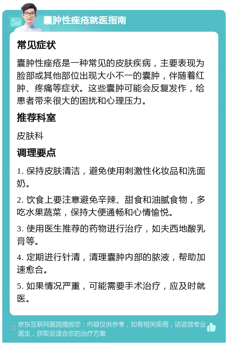 囊肿性痤疮就医指南 常见症状 囊肿性痤疮是一种常见的皮肤疾病，主要表现为脸部或其他部位出现大小不一的囊肿，伴随着红肿、疼痛等症状。这些囊肿可能会反复发作，给患者带来很大的困扰和心理压力。 推荐科室 皮肤科 调理要点 1. 保持皮肤清洁，避免使用刺激性化妆品和洗面奶。 2. 饮食上要注意避免辛辣、甜食和油腻食物，多吃水果蔬菜，保持大便通畅和心情愉悦。 3. 使用医生推荐的药物进行治疗，如夫西地酸乳膏等。 4. 定期进行针清，清理囊肿内部的脓液，帮助加速愈合。 5. 如果情况严重，可能需要手术治疗，应及时就医。