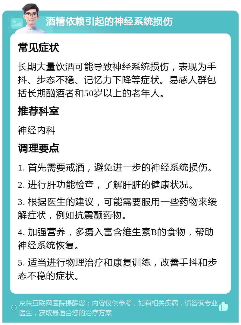 酒精依赖引起的神经系统损伤 常见症状 长期大量饮酒可能导致神经系统损伤，表现为手抖、步态不稳、记忆力下降等症状。易感人群包括长期酗酒者和50岁以上的老年人。 推荐科室 神经内科 调理要点 1. 首先需要戒酒，避免进一步的神经系统损伤。 2. 进行肝功能检查，了解肝脏的健康状况。 3. 根据医生的建议，可能需要服用一些药物来缓解症状，例如抗震颤药物。 4. 加强营养，多摄入富含维生素B的食物，帮助神经系统恢复。 5. 适当进行物理治疗和康复训练，改善手抖和步态不稳的症状。