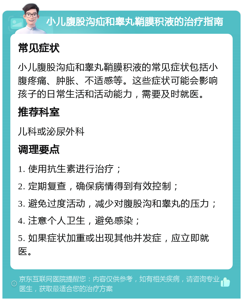 小儿腹股沟疝和睾丸鞘膜积液的治疗指南 常见症状 小儿腹股沟疝和睾丸鞘膜积液的常见症状包括小腹疼痛、肿胀、不适感等。这些症状可能会影响孩子的日常生活和活动能力，需要及时就医。 推荐科室 儿科或泌尿外科 调理要点 1. 使用抗生素进行治疗； 2. 定期复查，确保病情得到有效控制； 3. 避免过度活动，减少对腹股沟和睾丸的压力； 4. 注意个人卫生，避免感染； 5. 如果症状加重或出现其他并发症，应立即就医。