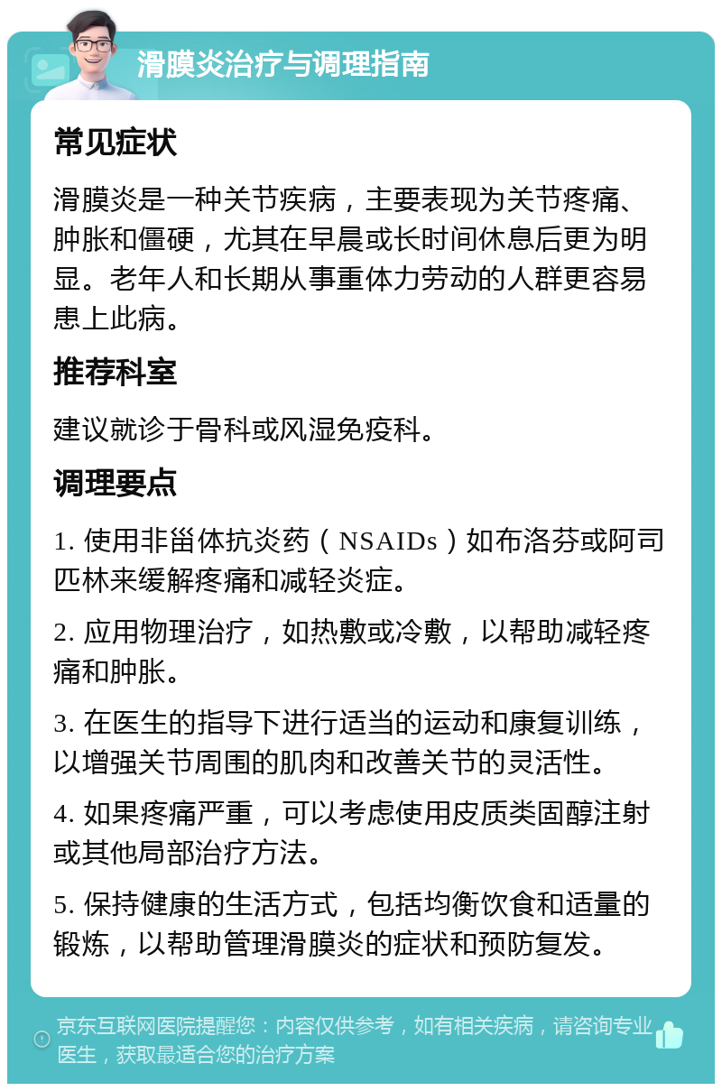 滑膜炎治疗与调理指南 常见症状 滑膜炎是一种关节疾病，主要表现为关节疼痛、肿胀和僵硬，尤其在早晨或长时间休息后更为明显。老年人和长期从事重体力劳动的人群更容易患上此病。 推荐科室 建议就诊于骨科或风湿免疫科。 调理要点 1. 使用非甾体抗炎药（NSAIDs）如布洛芬或阿司匹林来缓解疼痛和减轻炎症。 2. 应用物理治疗，如热敷或冷敷，以帮助减轻疼痛和肿胀。 3. 在医生的指导下进行适当的运动和康复训练，以增强关节周围的肌肉和改善关节的灵活性。 4. 如果疼痛严重，可以考虑使用皮质类固醇注射或其他局部治疗方法。 5. 保持健康的生活方式，包括均衡饮食和适量的锻炼，以帮助管理滑膜炎的症状和预防复发。