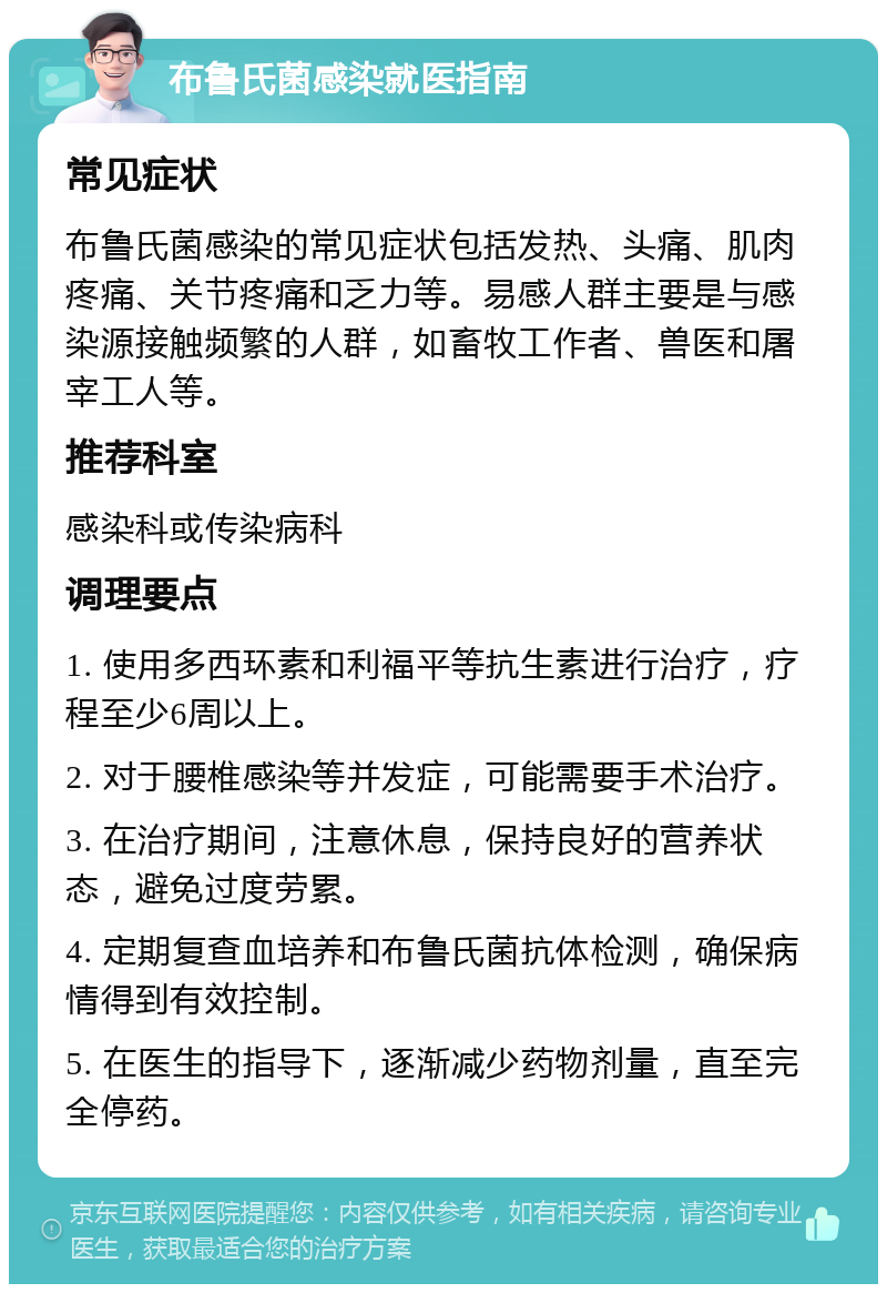 布鲁氏菌感染就医指南 常见症状 布鲁氏菌感染的常见症状包括发热、头痛、肌肉疼痛、关节疼痛和乏力等。易感人群主要是与感染源接触频繁的人群，如畜牧工作者、兽医和屠宰工人等。 推荐科室 感染科或传染病科 调理要点 1. 使用多西环素和利福平等抗生素进行治疗，疗程至少6周以上。 2. 对于腰椎感染等并发症，可能需要手术治疗。 3. 在治疗期间，注意休息，保持良好的营养状态，避免过度劳累。 4. 定期复查血培养和布鲁氏菌抗体检测，确保病情得到有效控制。 5. 在医生的指导下，逐渐减少药物剂量，直至完全停药。