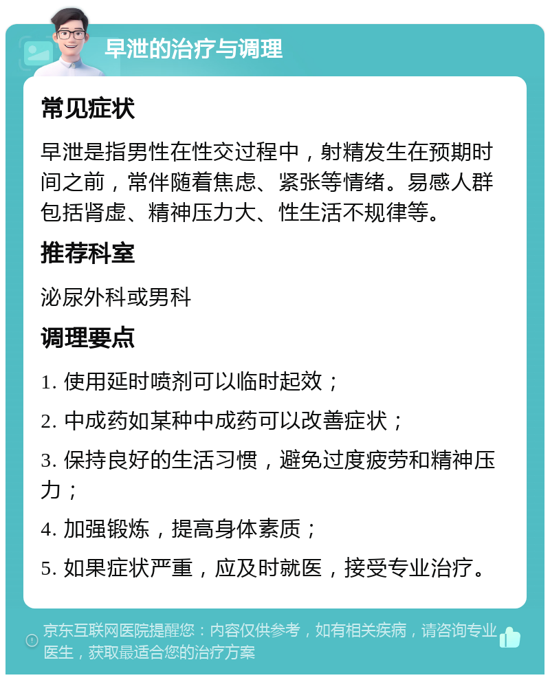 早泄的治疗与调理 常见症状 早泄是指男性在性交过程中，射精发生在预期时间之前，常伴随着焦虑、紧张等情绪。易感人群包括肾虚、精神压力大、性生活不规律等。 推荐科室 泌尿外科或男科 调理要点 1. 使用延时喷剂可以临时起效； 2. 中成药如某种中成药可以改善症状； 3. 保持良好的生活习惯，避免过度疲劳和精神压力； 4. 加强锻炼，提高身体素质； 5. 如果症状严重，应及时就医，接受专业治疗。