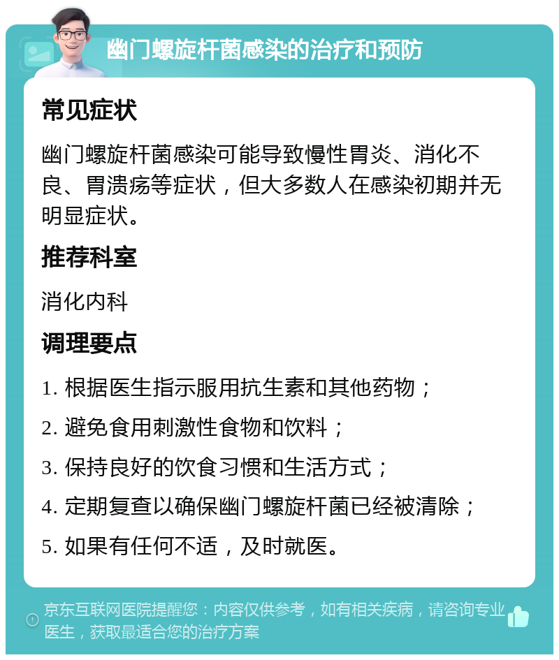 幽门螺旋杆菌感染的治疗和预防 常见症状 幽门螺旋杆菌感染可能导致慢性胃炎、消化不良、胃溃疡等症状，但大多数人在感染初期并无明显症状。 推荐科室 消化内科 调理要点 1. 根据医生指示服用抗生素和其他药物； 2. 避免食用刺激性食物和饮料； 3. 保持良好的饮食习惯和生活方式； 4. 定期复查以确保幽门螺旋杆菌已经被清除； 5. 如果有任何不适，及时就医。