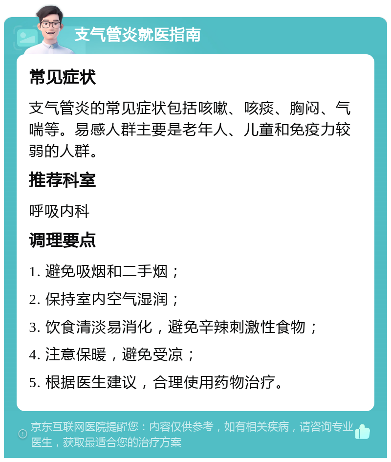 支气管炎就医指南 常见症状 支气管炎的常见症状包括咳嗽、咳痰、胸闷、气喘等。易感人群主要是老年人、儿童和免疫力较弱的人群。 推荐科室 呼吸内科 调理要点 1. 避免吸烟和二手烟； 2. 保持室内空气湿润； 3. 饮食清淡易消化，避免辛辣刺激性食物； 4. 注意保暖，避免受凉； 5. 根据医生建议，合理使用药物治疗。