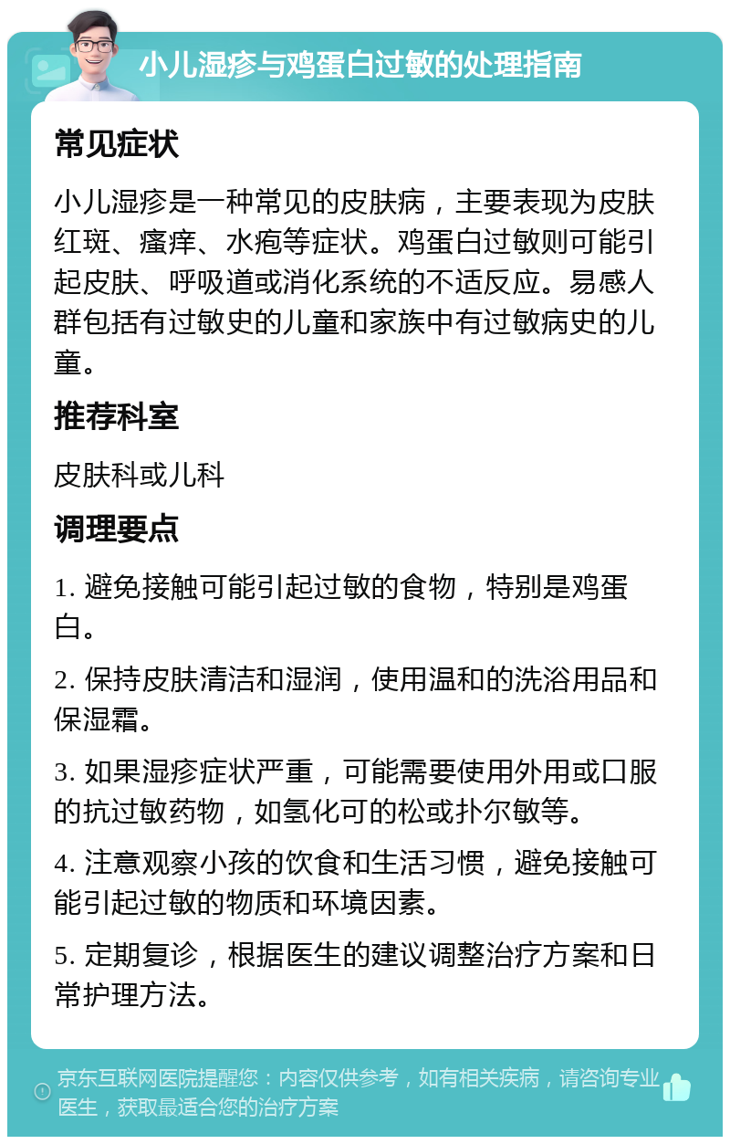 小儿湿疹与鸡蛋白过敏的处理指南 常见症状 小儿湿疹是一种常见的皮肤病，主要表现为皮肤红斑、瘙痒、水疱等症状。鸡蛋白过敏则可能引起皮肤、呼吸道或消化系统的不适反应。易感人群包括有过敏史的儿童和家族中有过敏病史的儿童。 推荐科室 皮肤科或儿科 调理要点 1. 避免接触可能引起过敏的食物，特别是鸡蛋白。 2. 保持皮肤清洁和湿润，使用温和的洗浴用品和保湿霜。 3. 如果湿疹症状严重，可能需要使用外用或口服的抗过敏药物，如氢化可的松或扑尔敏等。 4. 注意观察小孩的饮食和生活习惯，避免接触可能引起过敏的物质和环境因素。 5. 定期复诊，根据医生的建议调整治疗方案和日常护理方法。