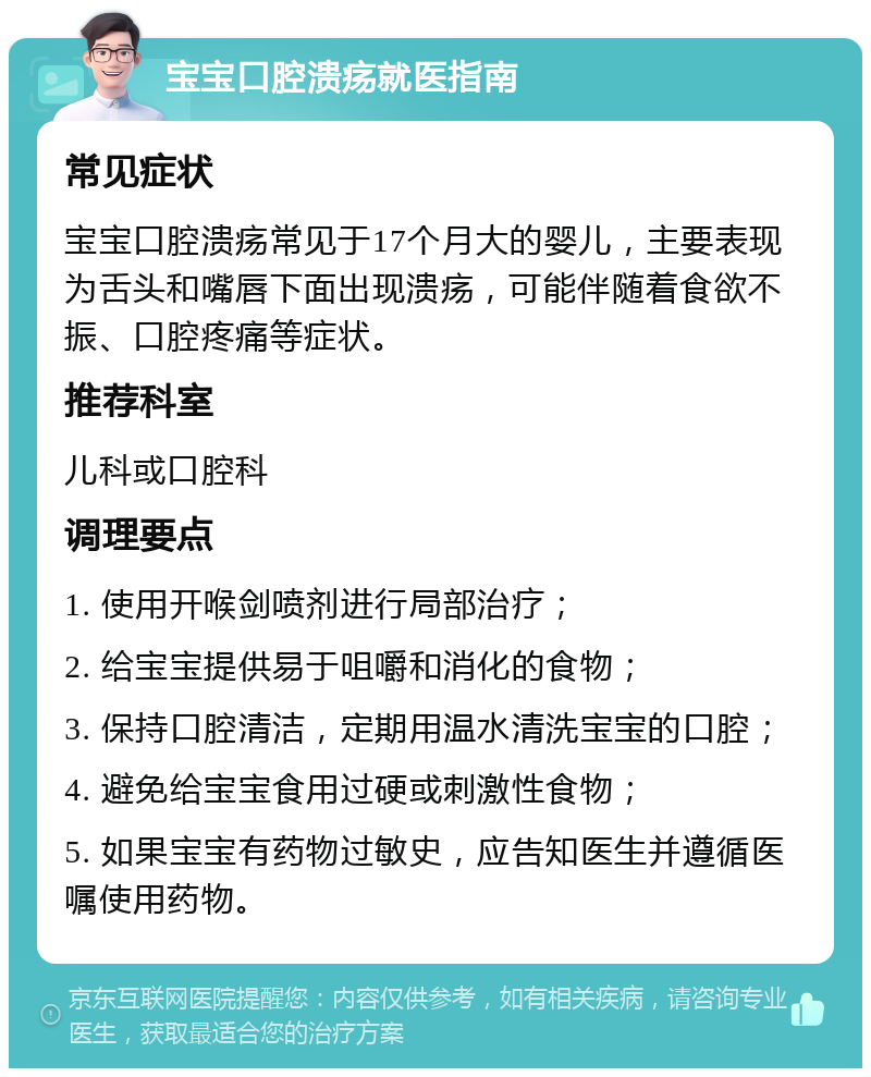 宝宝口腔溃疡就医指南 常见症状 宝宝口腔溃疡常见于17个月大的婴儿，主要表现为舌头和嘴唇下面出现溃疡，可能伴随着食欲不振、口腔疼痛等症状。 推荐科室 儿科或口腔科 调理要点 1. 使用开喉剑喷剂进行局部治疗； 2. 给宝宝提供易于咀嚼和消化的食物； 3. 保持口腔清洁，定期用温水清洗宝宝的口腔； 4. 避免给宝宝食用过硬或刺激性食物； 5. 如果宝宝有药物过敏史，应告知医生并遵循医嘱使用药物。