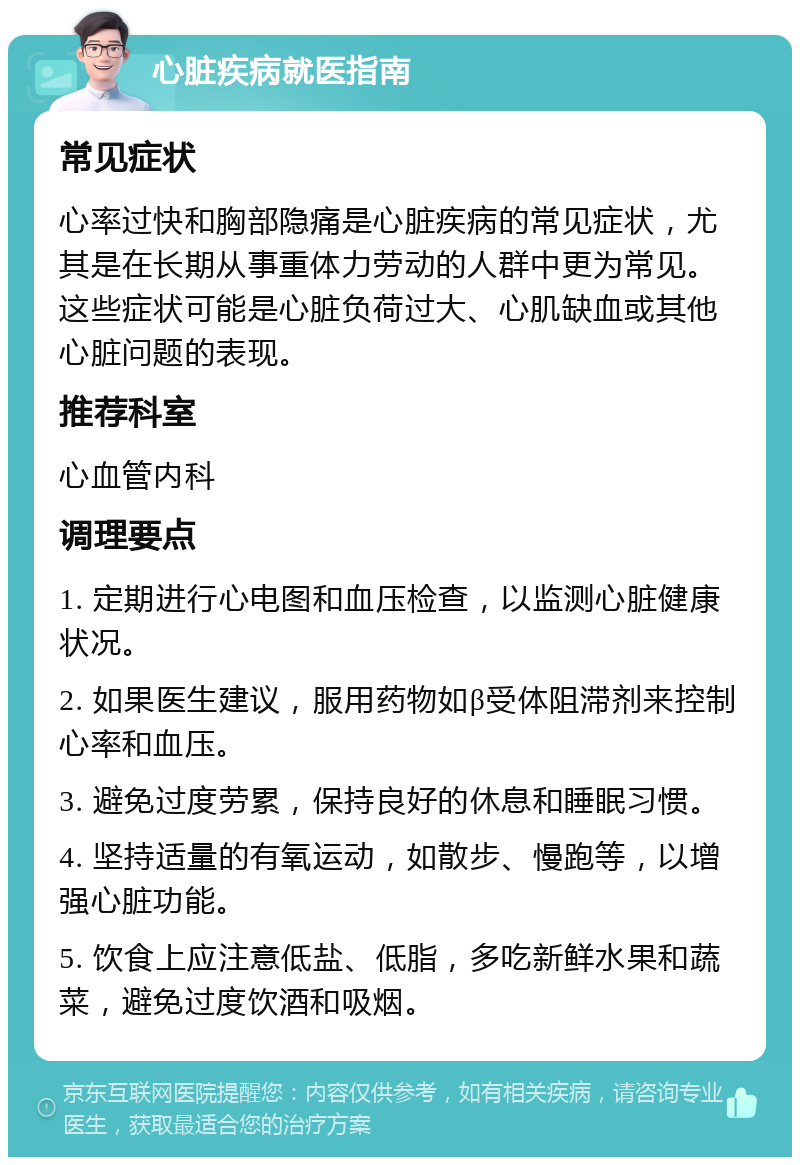 心脏疾病就医指南 常见症状 心率过快和胸部隐痛是心脏疾病的常见症状，尤其是在长期从事重体力劳动的人群中更为常见。这些症状可能是心脏负荷过大、心肌缺血或其他心脏问题的表现。 推荐科室 心血管内科 调理要点 1. 定期进行心电图和血压检查，以监测心脏健康状况。 2. 如果医生建议，服用药物如β受体阻滞剂来控制心率和血压。 3. 避免过度劳累，保持良好的休息和睡眠习惯。 4. 坚持适量的有氧运动，如散步、慢跑等，以增强心脏功能。 5. 饮食上应注意低盐、低脂，多吃新鲜水果和蔬菜，避免过度饮酒和吸烟。