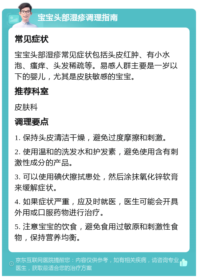 宝宝头部湿疹调理指南 常见症状 宝宝头部湿疹常见症状包括头皮红肿、有小水泡、瘙痒、头发稀疏等。易感人群主要是一岁以下的婴儿，尤其是皮肤敏感的宝宝。 推荐科室 皮肤科 调理要点 1. 保持头皮清洁干燥，避免过度摩擦和刺激。 2. 使用温和的洗发水和护发素，避免使用含有刺激性成分的产品。 3. 可以使用碘伏擦拭患处，然后涂抹氧化锌软膏来缓解症状。 4. 如果症状严重，应及时就医，医生可能会开具外用或口服药物进行治疗。 5. 注意宝宝的饮食，避免食用过敏原和刺激性食物，保持营养均衡。