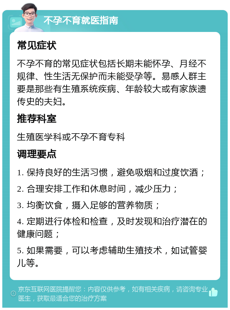 不孕不育就医指南 常见症状 不孕不育的常见症状包括长期未能怀孕、月经不规律、性生活无保护而未能受孕等。易感人群主要是那些有生殖系统疾病、年龄较大或有家族遗传史的夫妇。 推荐科室 生殖医学科或不孕不育专科 调理要点 1. 保持良好的生活习惯，避免吸烟和过度饮酒； 2. 合理安排工作和休息时间，减少压力； 3. 均衡饮食，摄入足够的营养物质； 4. 定期进行体检和检查，及时发现和治疗潜在的健康问题； 5. 如果需要，可以考虑辅助生殖技术，如试管婴儿等。