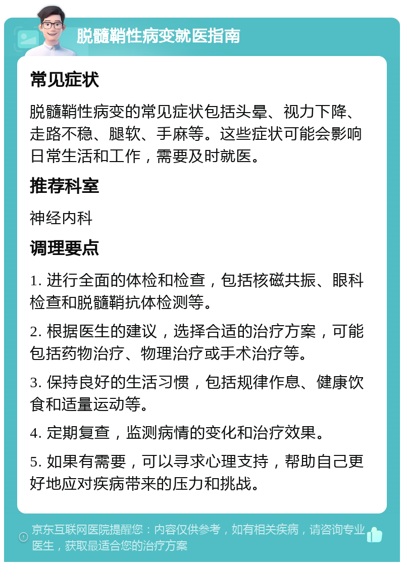 脱髓鞘性病变就医指南 常见症状 脱髓鞘性病变的常见症状包括头晕、视力下降、走路不稳、腿软、手麻等。这些症状可能会影响日常生活和工作，需要及时就医。 推荐科室 神经内科 调理要点 1. 进行全面的体检和检查，包括核磁共振、眼科检查和脱髓鞘抗体检测等。 2. 根据医生的建议，选择合适的治疗方案，可能包括药物治疗、物理治疗或手术治疗等。 3. 保持良好的生活习惯，包括规律作息、健康饮食和适量运动等。 4. 定期复查，监测病情的变化和治疗效果。 5. 如果有需要，可以寻求心理支持，帮助自己更好地应对疾病带来的压力和挑战。